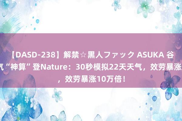 【DASD-238】解禁☆黒人ファック ASUKA 谷歌AI天气“神算”登Nature：30秒模拟22天天气，效劳暴涨10万倍！