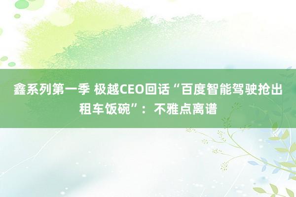 鑫系列第一季 极越CEO回话“百度智能驾驶抢出租车饭碗”：不雅点离谱