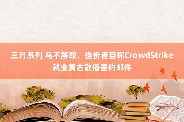 三月系列 马不解鞍，挫折者自称CrowdStrike就业复古散播垂钓邮件