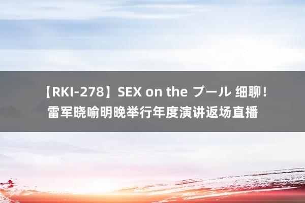 【RKI-278】SEX on the プール 细聊！雷军晓喻明晚举行年度演讲返场直播