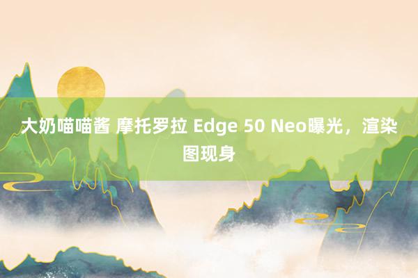 大奶喵喵酱 摩托罗拉 Edge 50 Neo曝光，渲染图现身