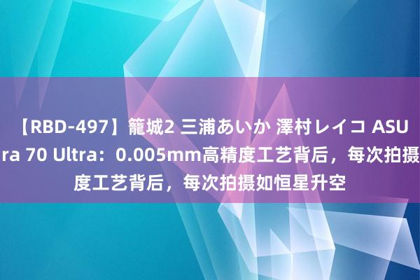 【RBD-497】籠城2 三浦あいか 澤村レイコ ASUKA 华为Pura 70 Ultra：0.005mm高精度工艺背后，每次拍摄如恒星升空