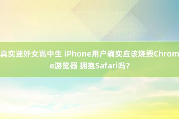 真实迷奸女高中生 iPhone用户确实应该烧毁Chrome游览器 拥抱Safari吗？