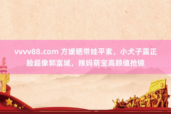 vvvv88.com 方媛晒带娃平素，小犬子露正脸超像郭富城，辣妈萌宝高颜值抢镜