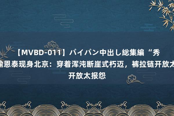 【MVBD-011】パイパン中出し総集編 “秀才”喻恩泰现身北京：穿着浑沌断崖式朽迈，裤拉链开放太报怨