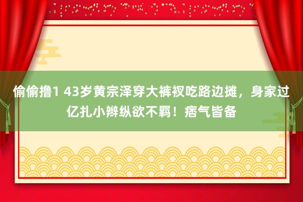 偷偷撸1 43岁黄宗泽穿大裤衩吃路边摊，身家过亿扎小辫纵欲不羁！痞气皆备