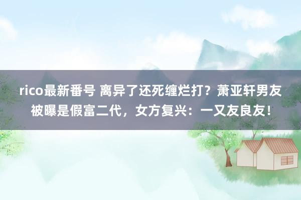 rico最新番号 离异了还死缠烂打？萧亚轩男友被曝是假富二代，女方复兴：一又友良友！