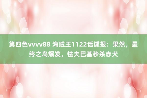 第四色vvvv88 海贼王1122话谍报：果然，最终之岛爆发，怯夫巴基秒杀赤犬