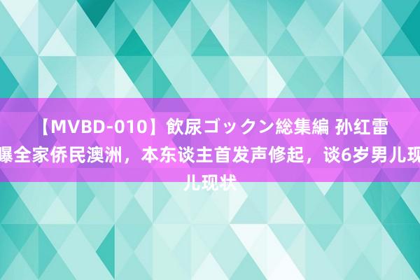 【MVBD-010】飲尿ゴックン総集編 孙红雷被曝全家侨民澳洲，本东谈主首发声修起，谈6岁男儿现状