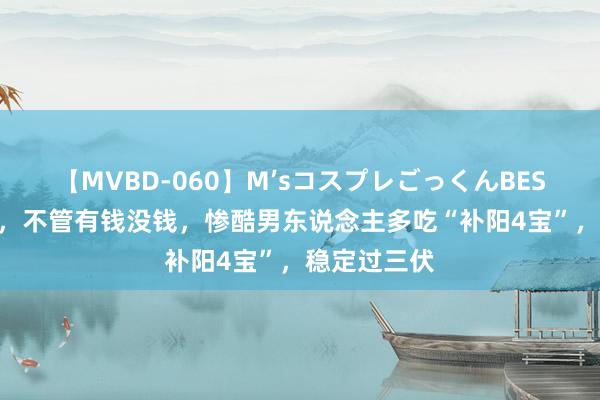 【MVBD-060】M’sコスプレごっくんBEST 明日中伏，不管有钱没钱，惨酷男东说念主多吃“补阳4宝”，稳定过三伏