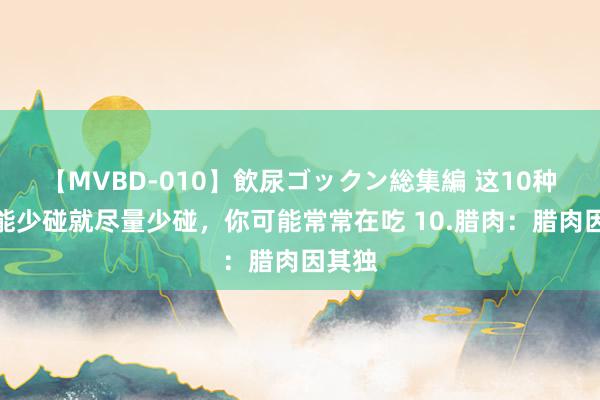 【MVBD-010】飲尿ゴックン総集編 这10种肉，能少碰就尽量少碰，你可能常常在吃 10.腊肉：腊肉因其独