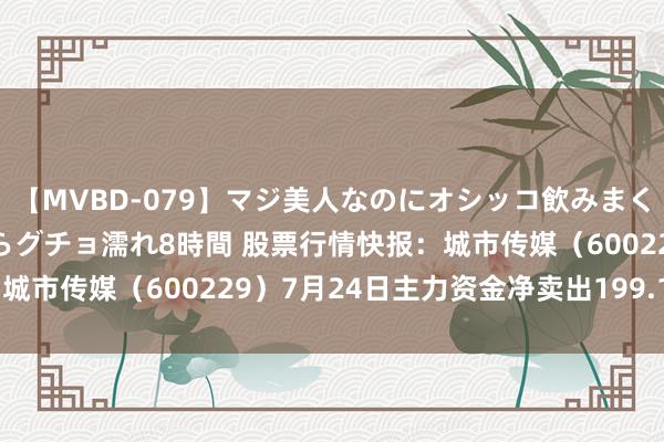 【MVBD-079】マジ美人なのにオシッコ飲みまくり！マゾ飲尿 飲みながらグチョ濡れ8時間 股票行情快报：城市传媒（600229）7月24日主力资金净卖出199.17万元