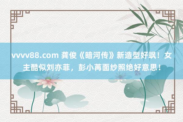 vvvv88.com 龚俊《暗河传》新造型好飒！女主酷似刘亦菲，彭小苒面纱照绝好意思！