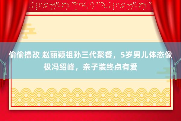 偷偷撸改 赵丽颖祖孙三代聚餐，5岁男儿体态像极冯绍峰，亲子装终点有爱