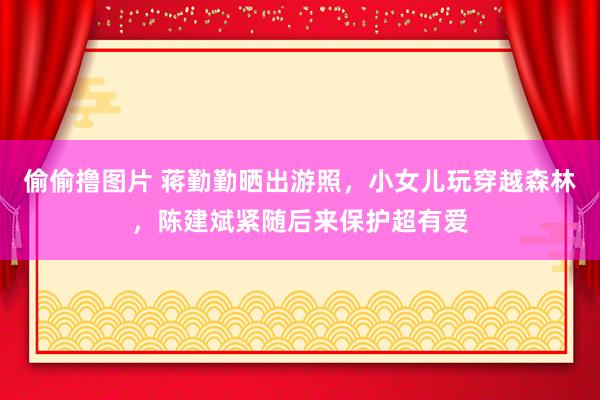 偷偷撸图片 蒋勤勤晒出游照，小女儿玩穿越森林，陈建斌紧随后来保护超有爱