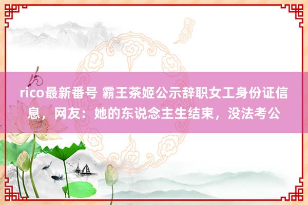 rico最新番号 霸王茶姬公示辞职女工身份证信息，网友：她的东说念主生结束，没法考公