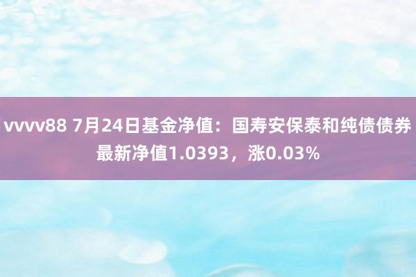 vvvv88 7月24日基金净值：国寿安保泰和纯债债券最新净值1.0393，涨0.03%