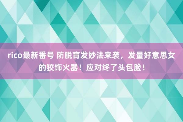 rico最新番号 防脱育发妙法来袭，发量好意思女的狡饰火器！应对终了头包脸！