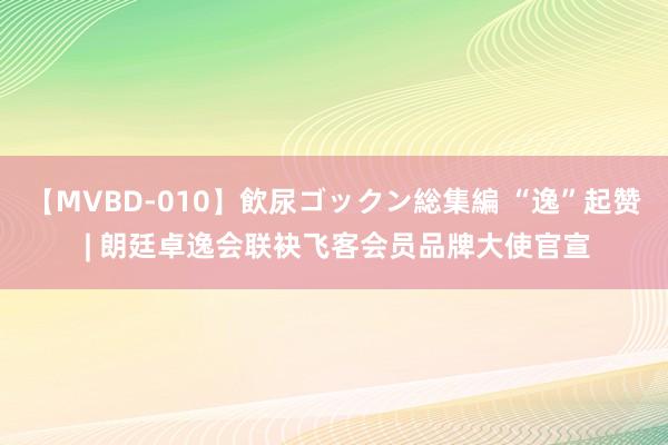 【MVBD-010】飲尿ゴックン総集編 “逸”起赞 | 朗廷卓逸会联袂飞客会员品牌大使官宣