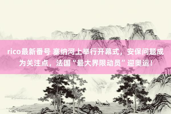 rico最新番号 塞纳河上举行开幕式，安保问题成为关注点，法国“最大界限动员”迎奥运！