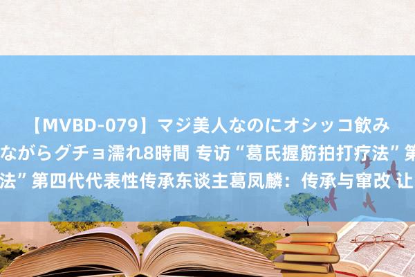 【MVBD-079】マジ美人なのにオシッコ飲みまくり！マゾ飲尿 飲みながらグチョ濡れ8時間 专访“葛氏握筋拍打疗法”第四代代表性传承东谈主葛凤麟：传承与窜改 让中医在海表里大放异彩