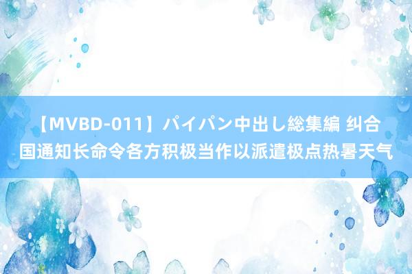 【MVBD-011】パイパン中出し総集編 纠合国通知长命令各方积极当作以派遣极点热暑天气