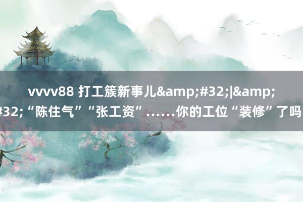 vvvv88 打工簇新事儿&#32;|&#32;“陈住气”“张工资”……你的工位“装修”了吗？