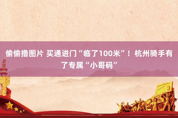 偷偷撸图片 买通进门“临了100米”！杭州骑手有了专属“小哥码”