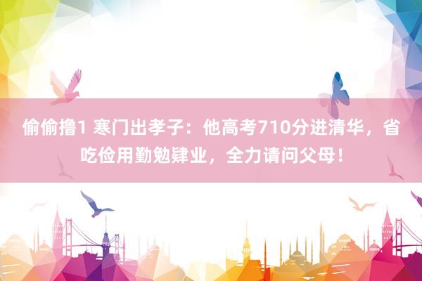 偷偷撸1 寒门出孝子：他高考710分进清华，省吃俭用勤勉肄业，全力请问父母！