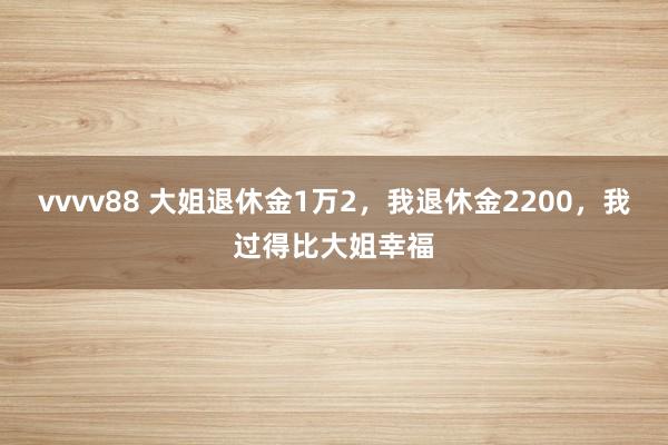 vvvv88 大姐退休金1万2，我退休金2200，我过得比大姐幸福