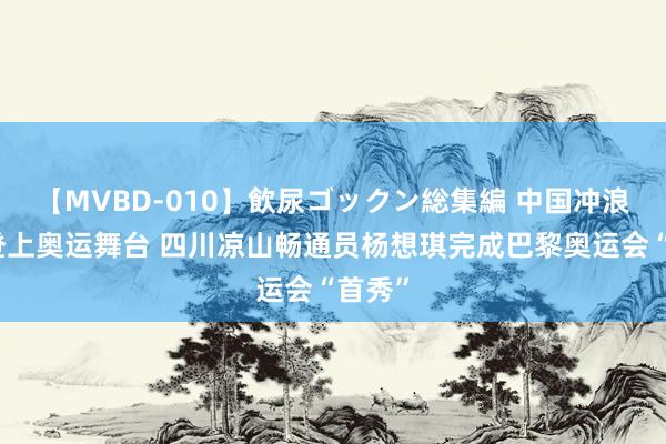 【MVBD-010】飲尿ゴックン総集編 中国冲浪初次登上奥运舞台 四川凉山畅通员杨想琪完成巴黎奥运会“首秀”