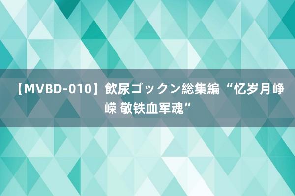 【MVBD-010】飲尿ゴックン総集編 “忆岁月峥嵘 敬铁血军魂”