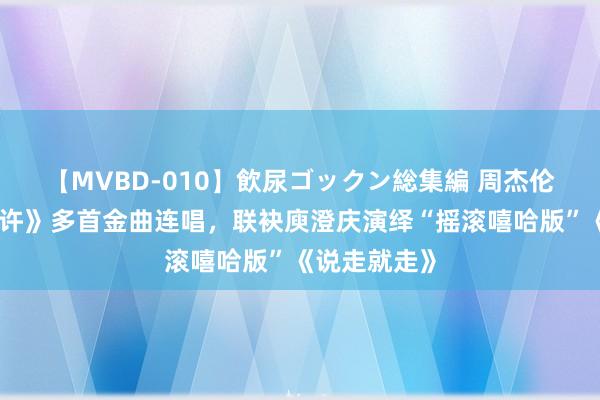 【MVBD-010】飲尿ゴックン総集編 周杰伦《乐来乐应许》多首金曲连唱，联袂庾澄庆演绎“摇滚嘻哈版”《说走就走》