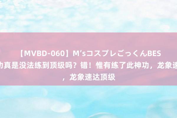 【MVBD-060】M’sコスプレごっくんBEST 龙象功真是没法练到顶级吗？错！惟有练了此神功，龙象速达顶级