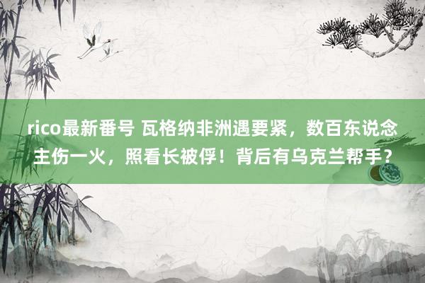 rico最新番号 瓦格纳非洲遇要紧，数百东说念主伤一火，照看长被俘！背后有乌克兰帮手？