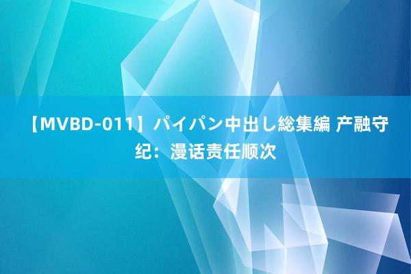 【MVBD-011】パイパン中出し総集編 产融守纪：漫话责任顺次