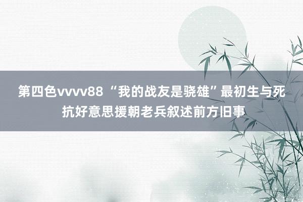 第四色vvvv88 “我的战友是骁雄”最初生与死 抗好意思援朝老兵叙述前方旧事