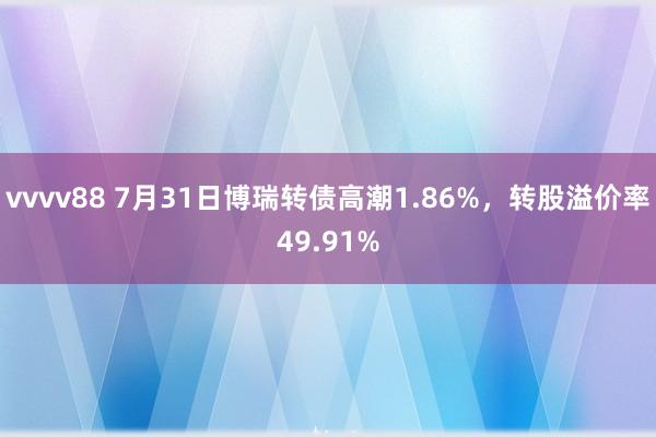 vvvv88 7月31日博瑞转债高潮1.86%，转股溢价率49.91%