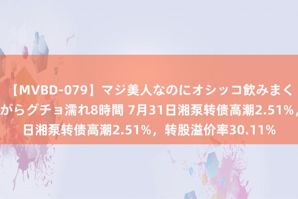 【MVBD-079】マジ美人なのにオシッコ飲みまくり！マゾ飲尿 飲みながらグチョ濡れ8時間 7月31日湘泵转债高潮2.51%，转股溢价率30.11%