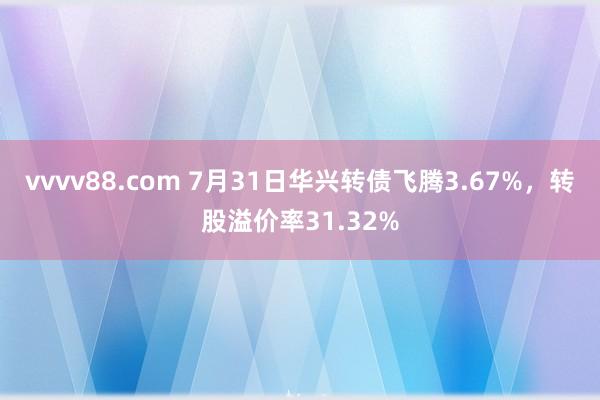 vvvv88.com 7月31日华兴转债飞腾3.67%，转股溢价率31.32%