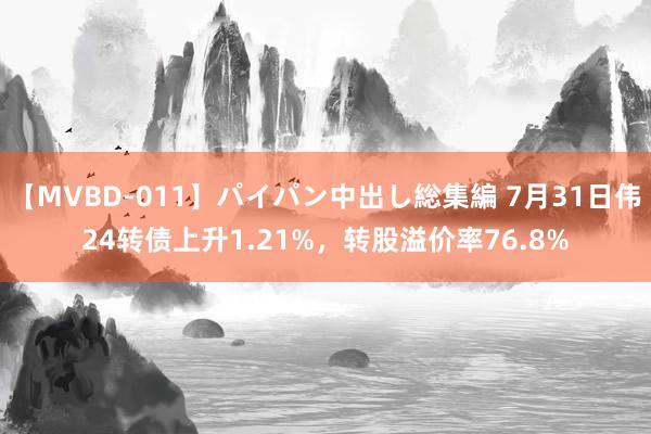 【MVBD-011】パイパン中出し総集編 7月31日伟24转债上升1.21%，转股溢价率76.8%