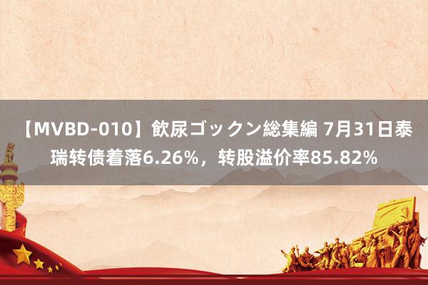 【MVBD-010】飲尿ゴックン総集編 7月31日泰瑞转债着落6.26%，转股溢价率85.82%