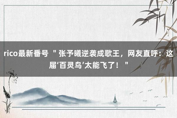 rico最新番号 ＂张予曦逆袭成歌王，网友直呼：这届‘百灵鸟’太能飞了！＂