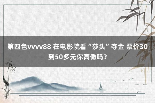 第四色vvvv88 在电影院看“莎头”夺金 票价30到50多元你高傲吗？