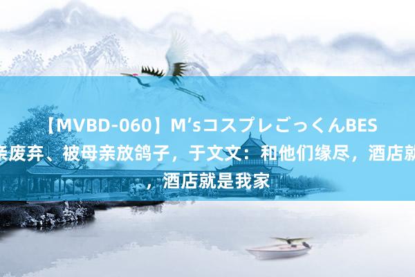 【MVBD-060】M’sコスプレごっくんBEST 被父亲废弃、被母亲放鸽子，于文文：和他们缘尽，酒店就是我家