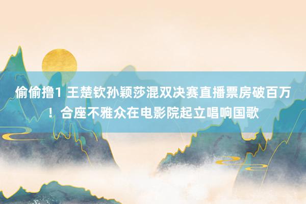 偷偷撸1 王楚钦孙颖莎混双决赛直播票房破百万！合座不雅众在电影院起立唱响国歌