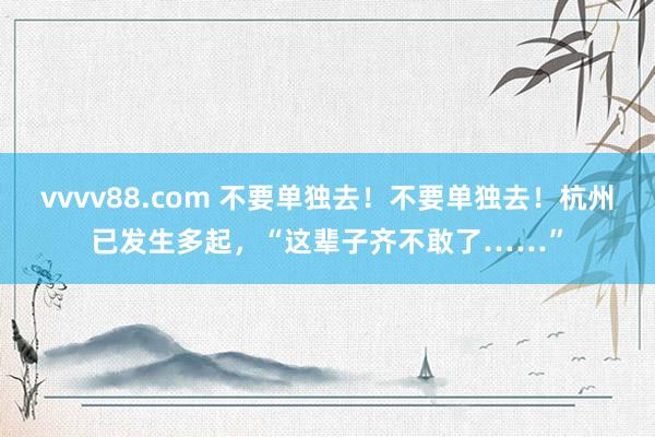 vvvv88.com 不要单独去！不要单独去！杭州已发生多起，“这辈子齐不敢了……”