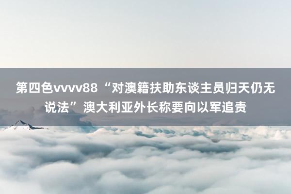 第四色vvvv88 “对澳籍扶助东谈主员归天仍无说法” 澳大利亚外长称要向以军追责