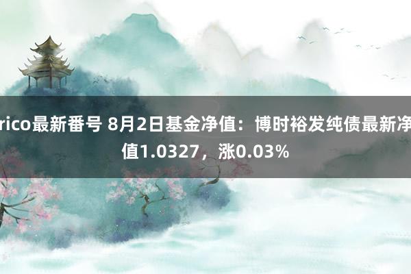 rico最新番号 8月2日基金净值：博时裕发纯债最新净值1.0327，涨0.03%