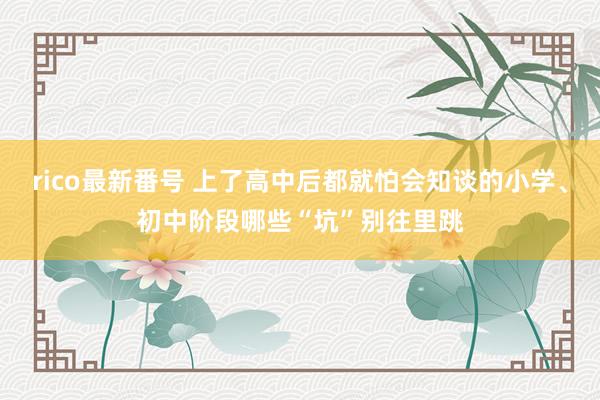 rico最新番号 上了高中后都就怕会知谈的小学、初中阶段哪些“坑”别往里跳